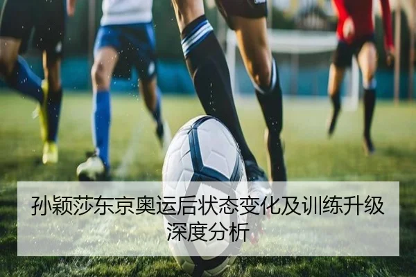 孙颖莎东京奥运后状态变化及训练升级深度分析
