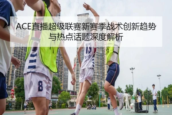 ACE直播超级联赛新赛季战术创新趋势与热点话题深度解析